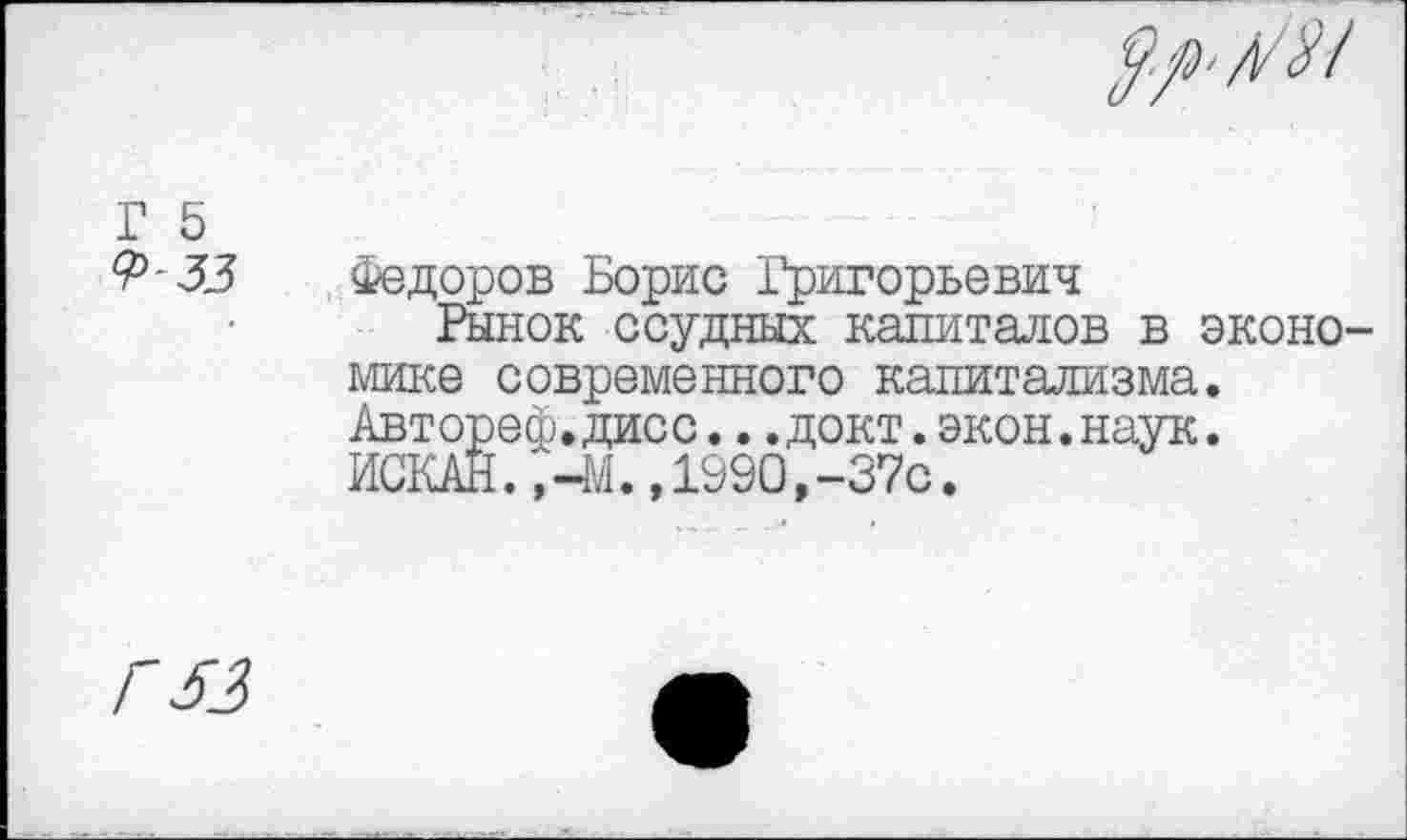 ﻿А/31
Г 5 ?>-33	Федоров Борис Григорьевич Рынок ссудных капиталов в экономике современного капитализма. Авторе®.дисс...докт.экон.наук. ИСКАН.,-4/1., 1990,-37с.
Г 53	•